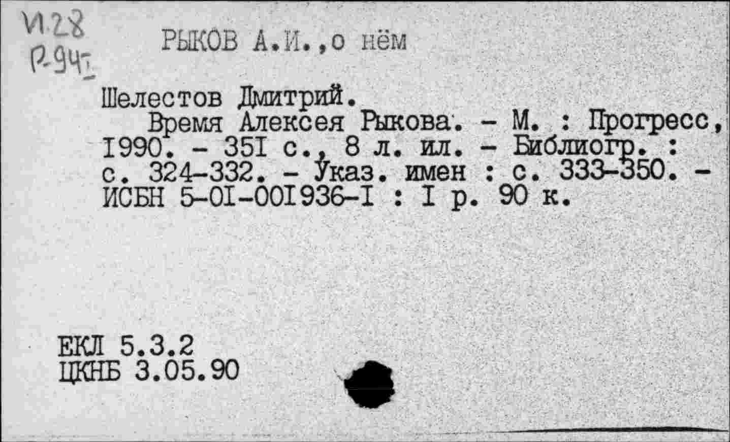 ﻿
РЫКОВ А.И.,о нём
Шелестов Дмитрий.
Время Алексея Рыкова. - М. : Прогресс 1990. - 351 с.. 8 л. ил. - Й1блиогр. : с. 324-332. - Указ, имен : с. 333-350. -ИСБН 5-01-001936-1 : 1р. 90 к.
ЕЮ! 5.3.2
ЦКНБ 3.05.90